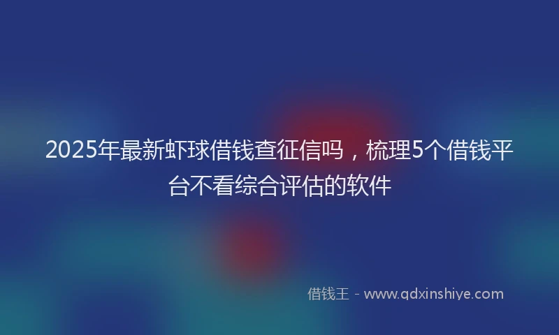 2025年最新虾球借钱查征信吗，梳理5个借钱平台不看综合评估的软件