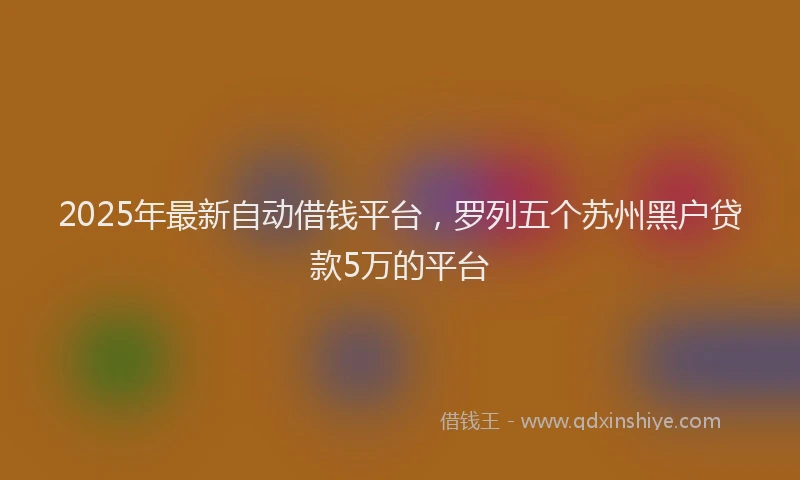 2025年最新自动借钱平台，罗列五个苏州黑户贷款5万的平台