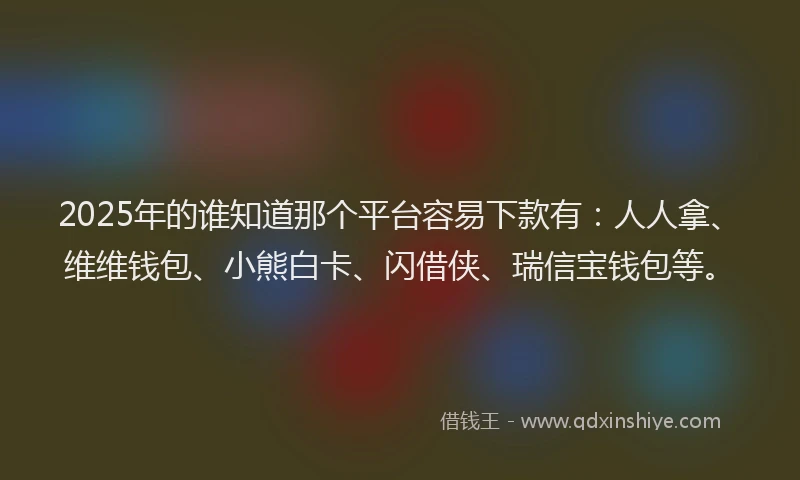 2025年的谁知道那个平台容易下款有：人人拿、维维钱包、小熊白卡、闪借侠、瑞信宝钱包等。