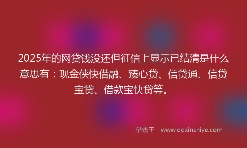 2025年的网贷钱没还但征信上显示已结清是什么意思有：现金侠快借融、臻心贷、信贷通、信贷宝贷、借款宝快贷等。
