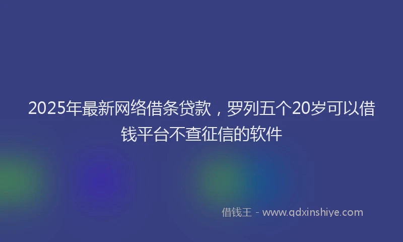 2025年最新网络借条贷款，罗列五个20岁可以借钱平台不查征信的软件