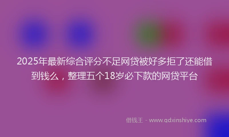 2025年最新综合评分不足网贷被好多拒了还能借到钱么，整理五个18岁必下款的网贷平台