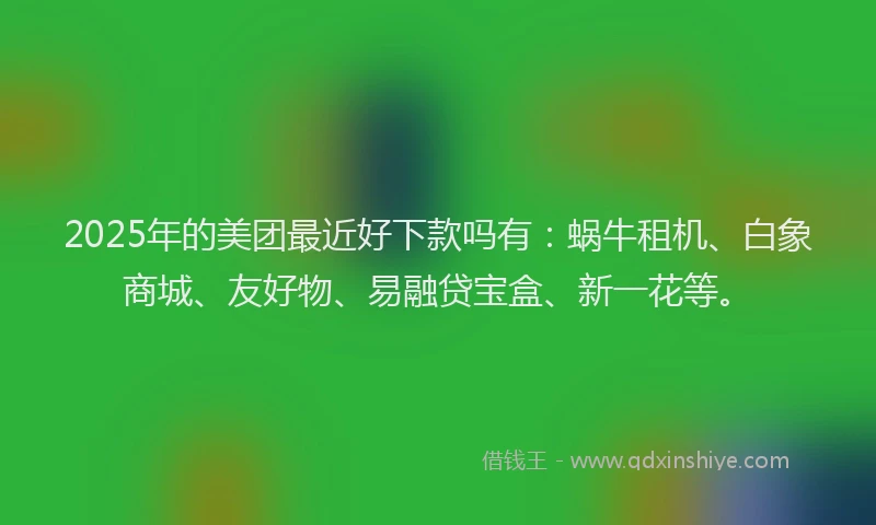 2025年的美团最近好下款吗有：蜗牛租机、白象商城、友好物、易融贷宝盒、新一花等。