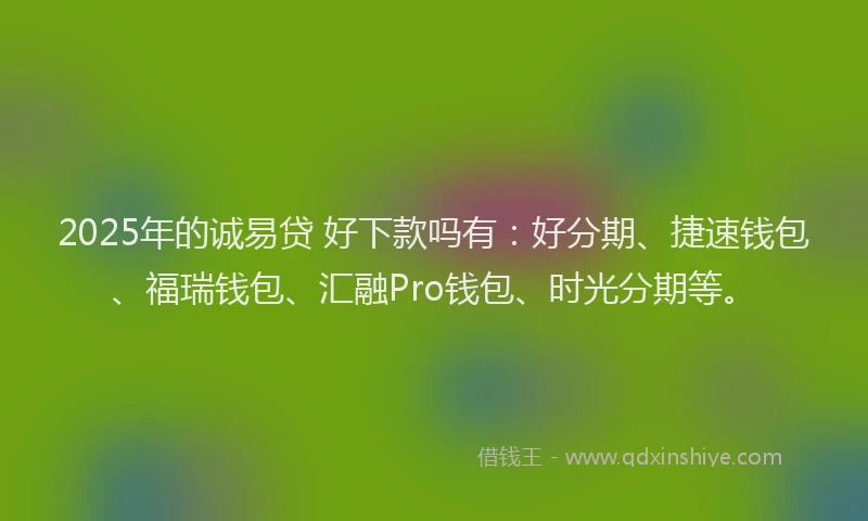 2025年的诚易贷 好下款吗有：好分期、捷速钱包、福瑞钱包、汇融Pro钱包、时光分期等。
