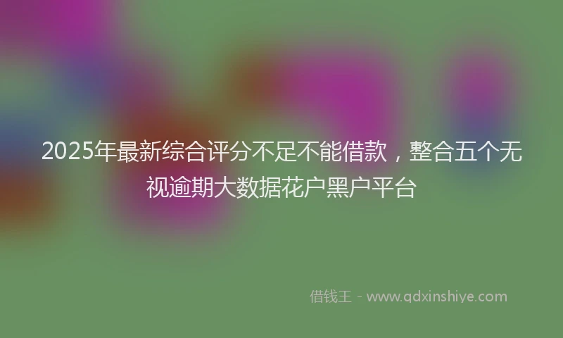 2025年最新综合评分不足不能借款，整合五个无视逾期大数据花户黑户平台