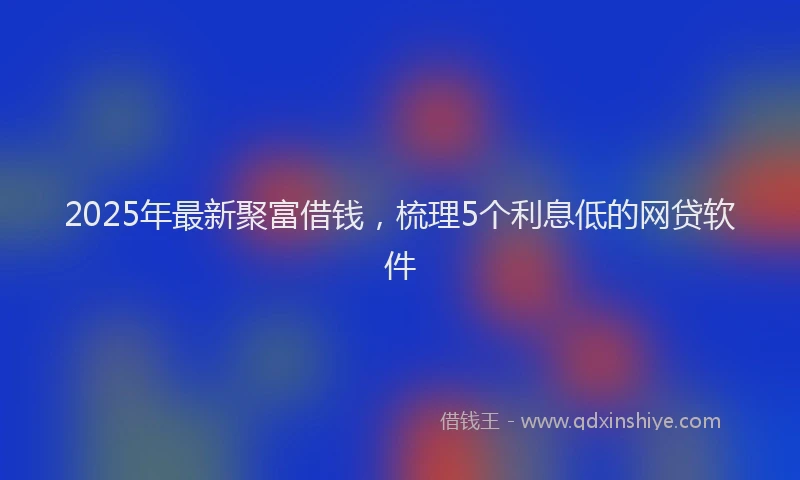 2025年最新聚富借钱，梳理5个利息低的网贷软件
