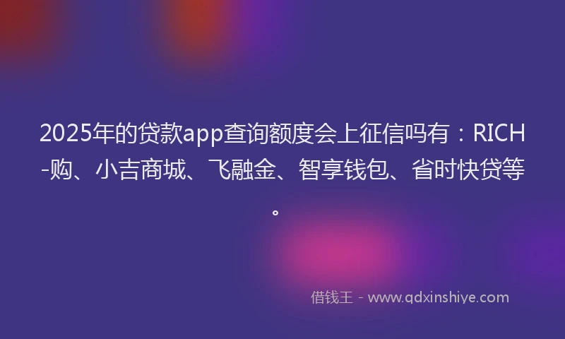 2025年的贷款app查询额度会上征信吗有：RICH-购、小吉商城、飞融金、智享钱包、省时快贷等。