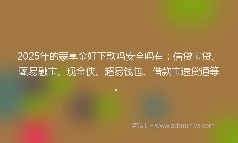 2025年的蒙享金好下款吗安全吗有：信贷宝贷、甄易融宝、现金侠、超易钱包、借款宝速贷通等。