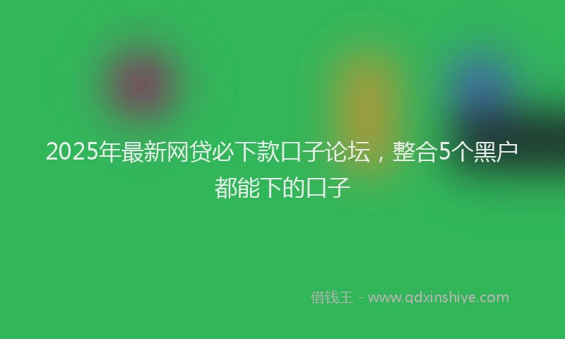 2025年最新网贷必下款口子论坛，整合5个黑户都能下的口子