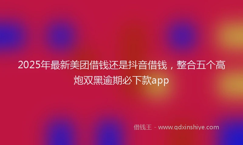 2025年最新美团借钱还是抖音借钱，整合五个高炮双黑逾期必下款app