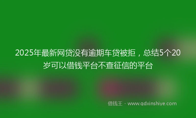2025年最新网贷没有逾期车贷被拒，总结5个20岁可以借钱平台不查征信的平台
