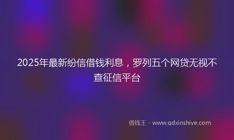 2025年最新纷信借钱利息，罗列五个网贷无视不查征信平台