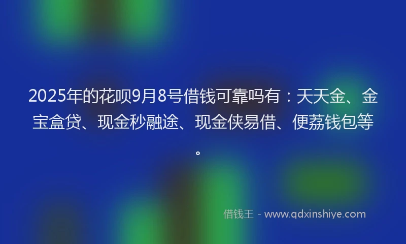 2025年的花呗9月8号借钱可靠吗有：天天金、金宝盒贷、现金秒融途、现金侠易借、便荔钱包等。