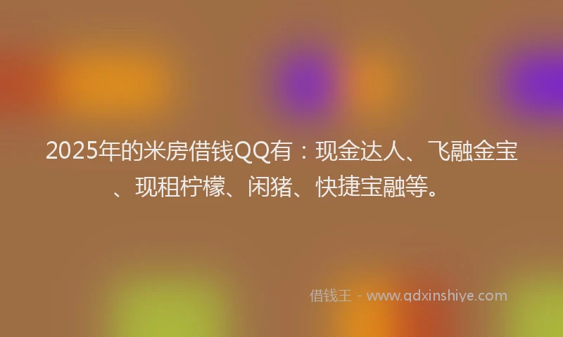 2025年的米房借钱QQ有：现金达人、飞融金宝、现租柠檬、闲猪、快捷宝融等。