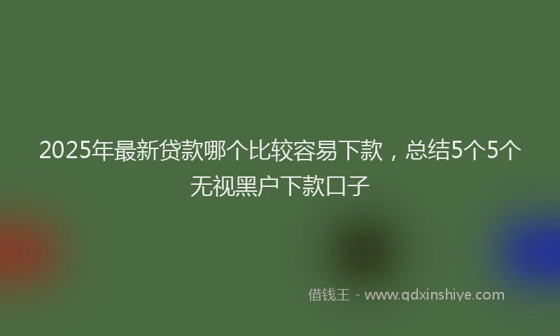 2025年最新贷款哪个比较容易下款，总结5个5个无视黑户下款口子