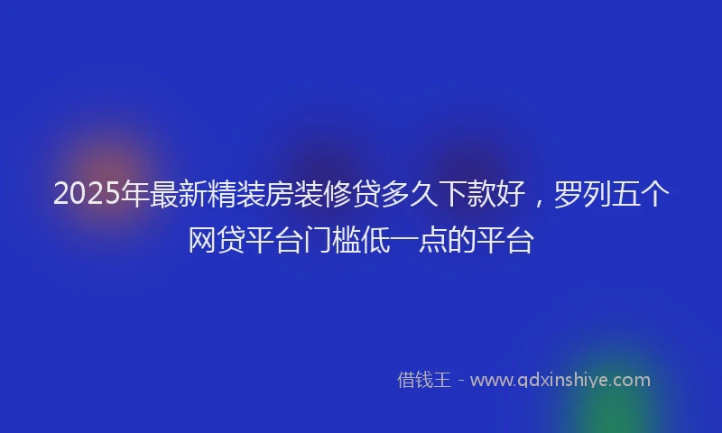 2025年最新精装房装修贷多久下款好，罗列五个网贷平台门槛低一点的平台