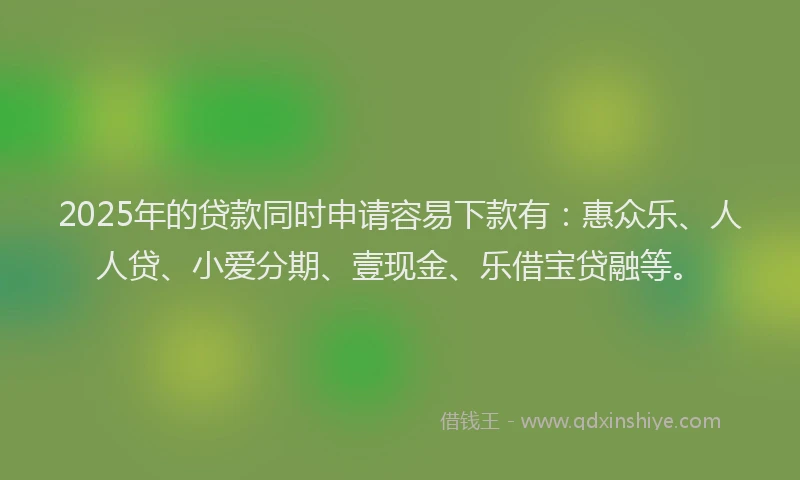 2025年的贷款同时申请容易下款有：惠众乐、人人贷、小爱分期、壹现金、乐借宝贷融等。