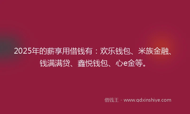 2025年的薪享用借钱有：欢乐钱包、米族金融、钱满满贷、鑫悦钱包、心e金等。