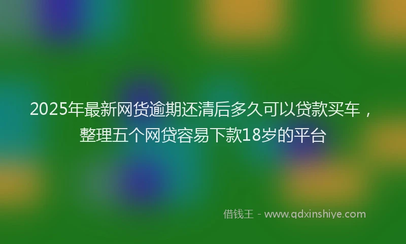 2025年最新网货逾期还清后多久可以贷款买车，整理五个网贷容易下款18岁的平台