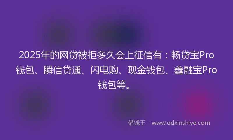 2025年的网贷被拒多久会上征信有：畅贷宝Pro钱包、瞬信贷通、闪电购、现金钱包、鑫融宝Pro钱包等。
