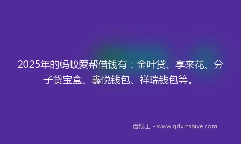 2025年的蚂蚁爱帮借钱有：金叶贷、享来花、分子贷宝盒、鑫悦钱包、祥瑞钱包等。