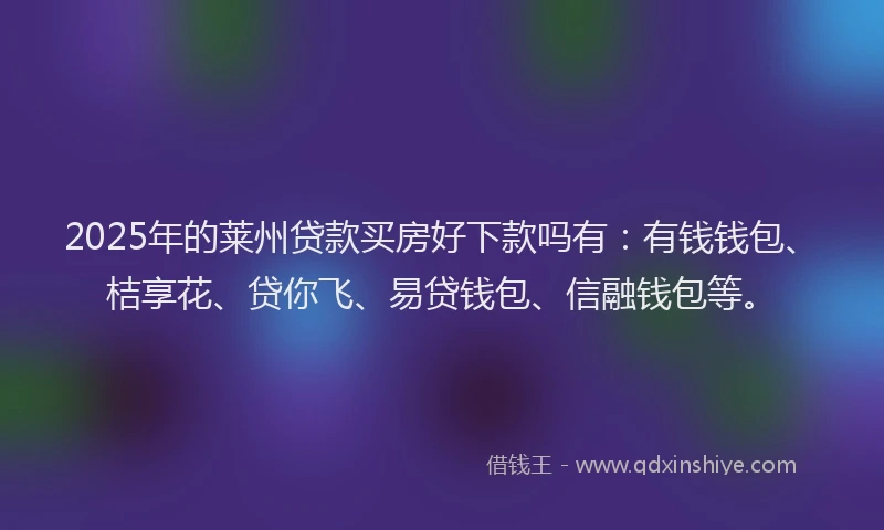 2025年的莱州贷款买房好下款吗有：有钱钱包、桔享花、贷你飞、易贷钱包、信融钱包等。