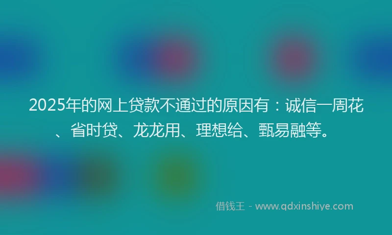 2025年的网上贷款不通过的原因有：诚信一周花、省时贷、龙龙用、理想给、甄易融等。