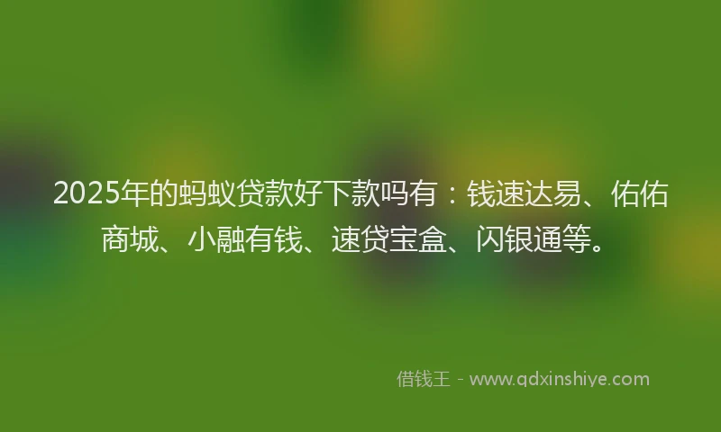 2025年的蚂蚁贷款好下款吗有：钱速达易、佑佑商城、小融有钱、速贷宝盒、闪银通等。