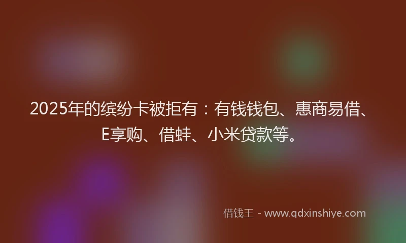 2025年的缤纷卡被拒有：有钱钱包、惠商易借、E享购、借蛙、小米贷款等。