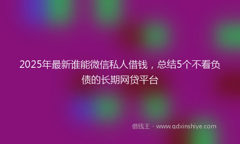 2025年最新谁能微信私人借钱，总结5个不看负债的长期网贷平台