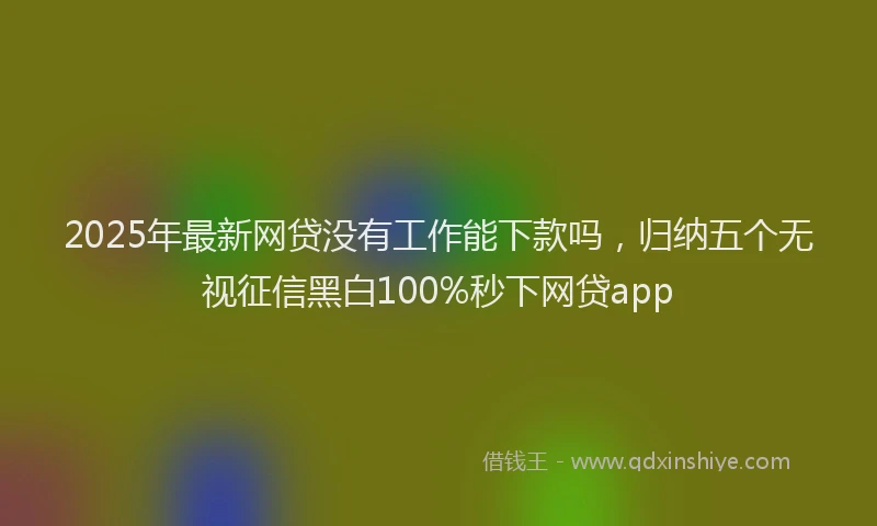 2025年最新网贷没有工作能下款吗，归纳五个无视征信黑白100%秒下网贷app