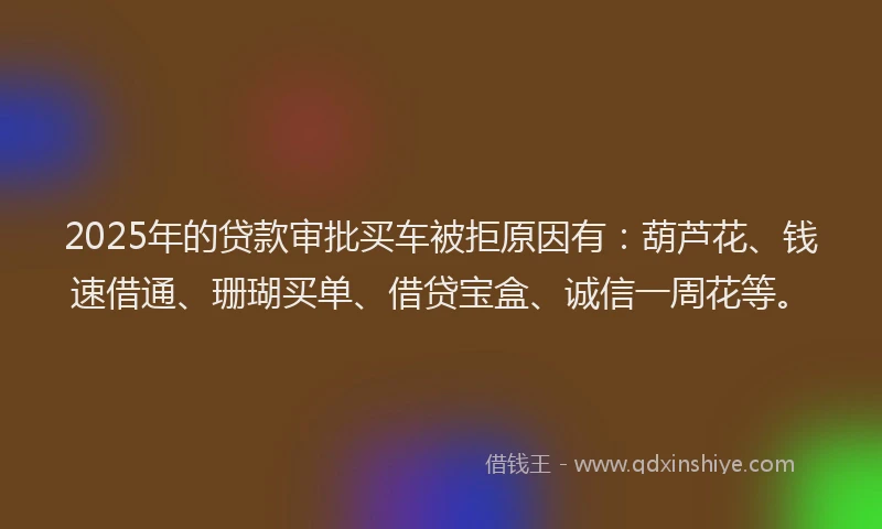 2025年的贷款审批买车被拒原因有：葫芦花、钱速借通、珊瑚买单、借贷宝盒、诚信一周花等。