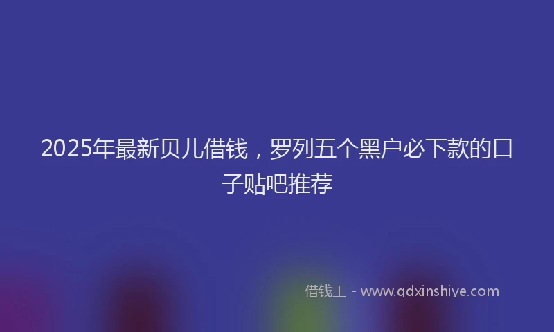 2025年最新贝儿借钱，罗列五个黑户必下款的口子贴吧推荐