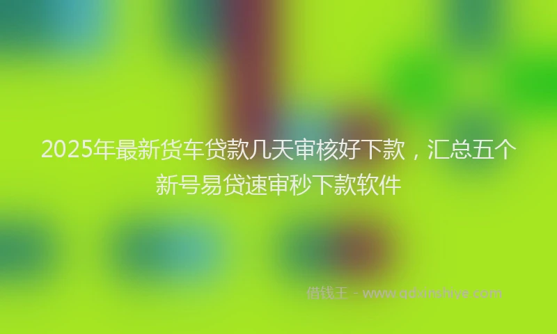 2025年最新货车贷款几天审核好下款，汇总五个新号易贷速审秒下款软件