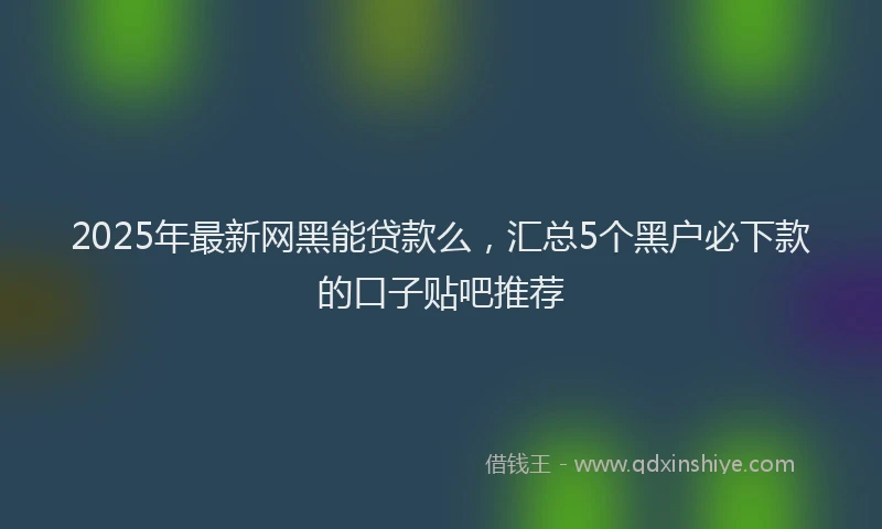 2025年最新网黑能贷款么，汇总5个黑户必下款的口子贴吧推荐