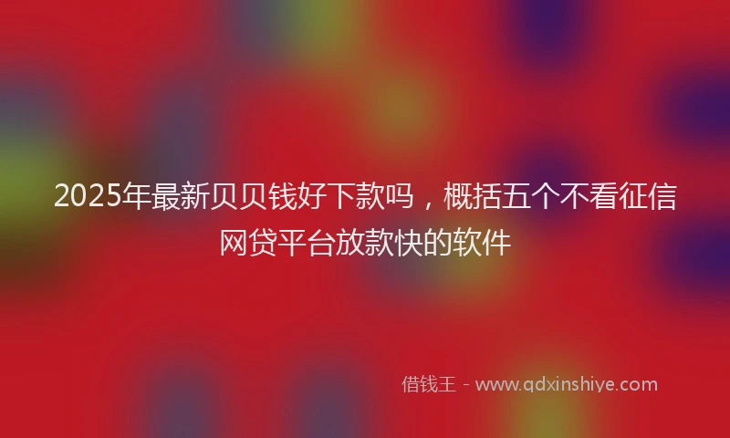 2025年最新贝贝钱好下款吗，概括五个不看征信网贷平台放款快的软件