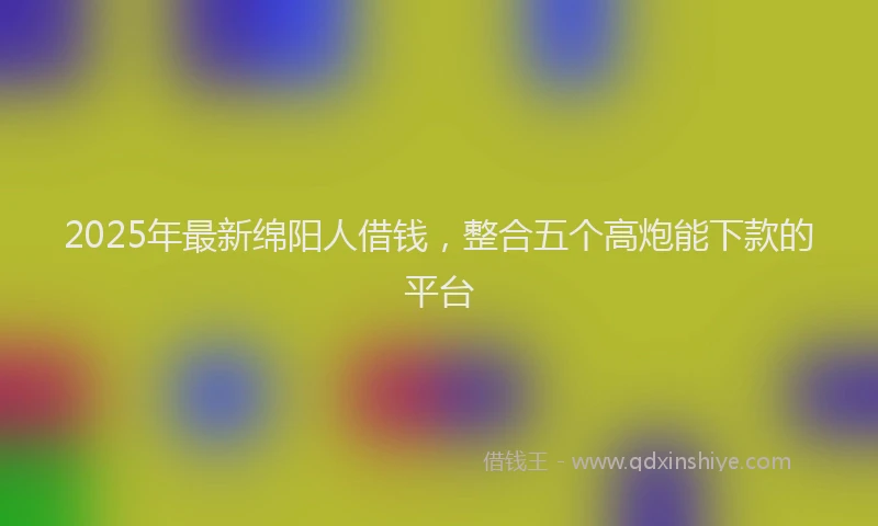 2025年最新绵阳人借钱，整合五个高炮能下款的平台