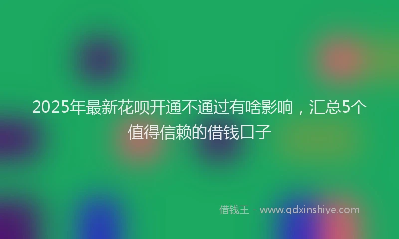 2025年最新花呗开通不通过有啥影响，汇总5个值得信赖的借钱口子