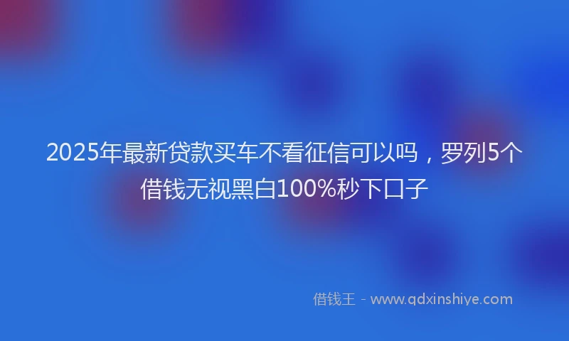 2025年最新贷款买车不看征信可以吗，罗列5个借钱无视黑白100%秒下口子