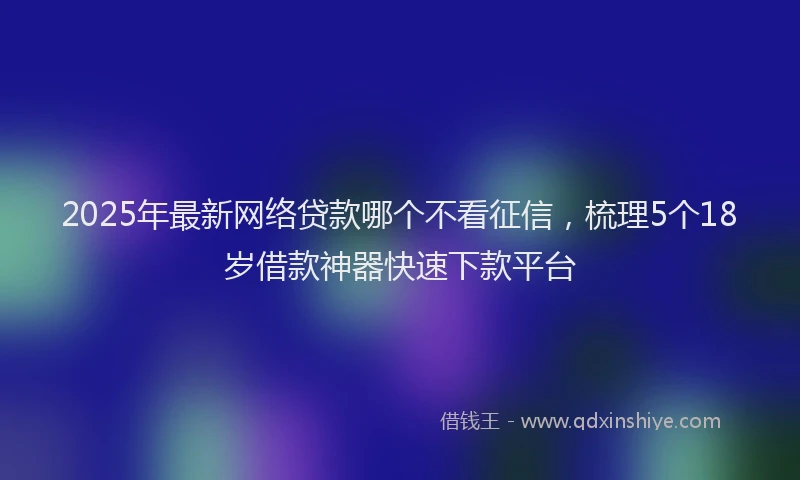 2025年最新网络贷款哪个不看征信，梳理5个18岁借款神器快速下款平台