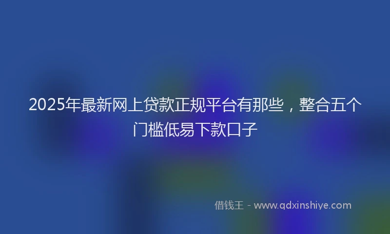 2025年最新网上贷款正规平台有那些，整合五个门槛低易下款口子