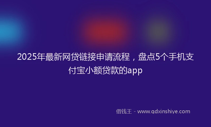 2025年最新网贷链接申请流程，盘点5个手机支付宝小额贷款的app