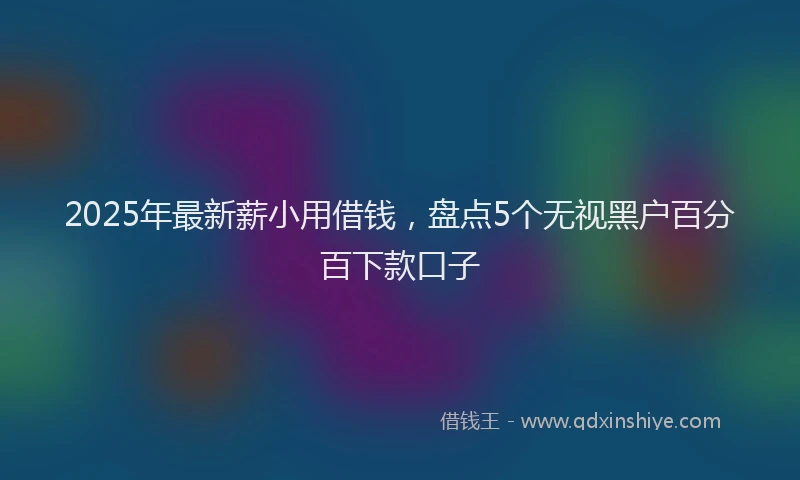2025年最新薪小用借钱，盘点5个无视黑户百分百下款口子