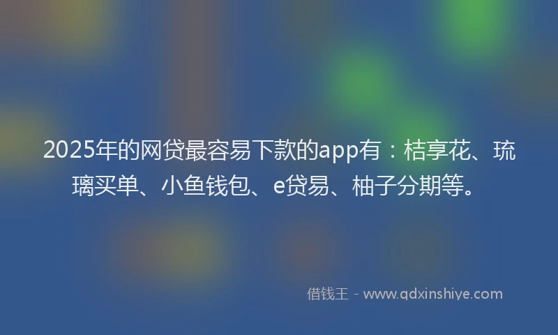 2025年的网贷最容易下款的app有：桔享花、琉璃买单、小鱼钱包、e贷易、柚子分期等。