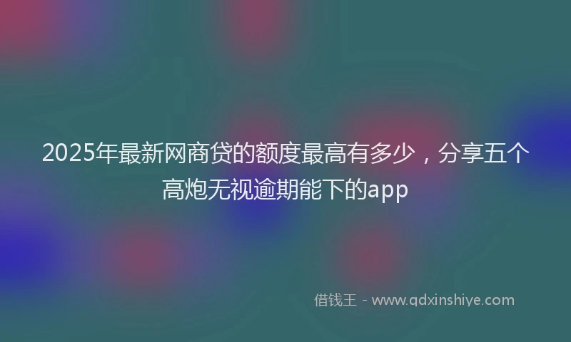 2025年最新网商贷的额度最高有多少，分享五个高炮无视逾期能下的app