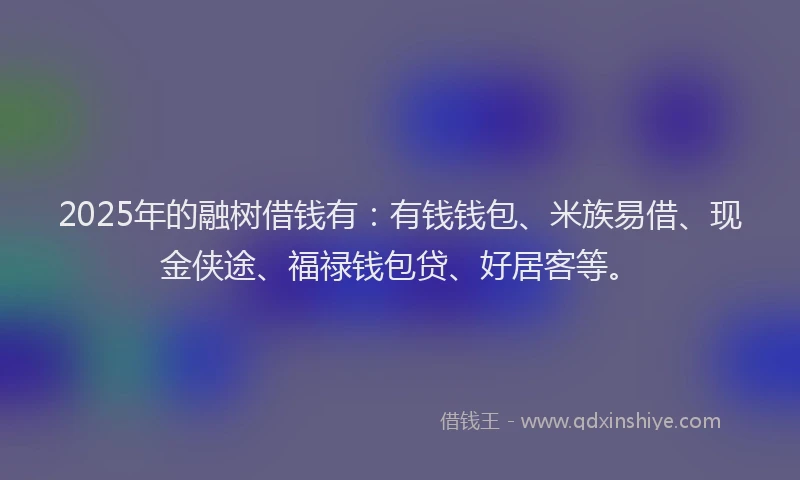 2025年的融树借钱有：有钱钱包、米族易借、现金侠途、福禄钱包贷、好居客等。