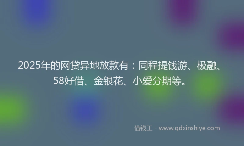 2025年的网贷异地放款有：同程提钱游、极融、58好借、金银花、小爱分期等。