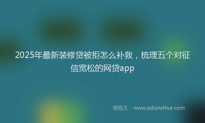 2025年最新装修贷被拒怎么补救，梳理五个对征信宽松的网贷app