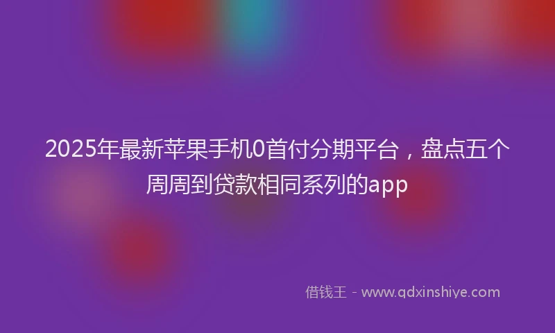 2025年最新苹果手机0首付分期平台，盘点五个周周到贷款相同系列的app