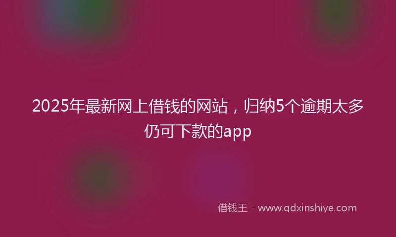 2025年最新网上借钱的网站，归纳5个逾期太多仍可下款的app